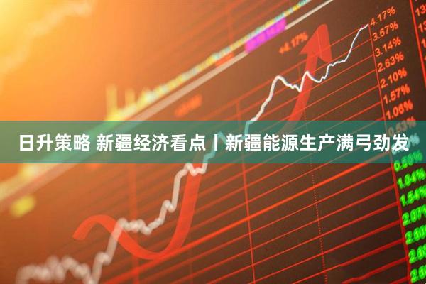 日升策略 新疆经济看点丨新疆能源生产满弓劲发