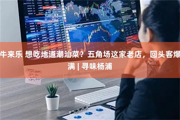 牛来乐 想吃地道潮汕菜？五角场这家老店，回头客爆满 | 寻味杨浦