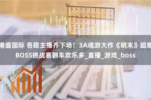 港盛国际 各路主播齐下场！3A魂游大作《明末》超难BOSS挑战赛翻车欢乐多_直播_游戏_boss
