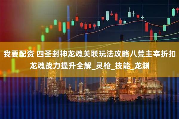 我要配资 四圣封神龙魂关联玩法攻略八荒主宰折扣龙魂战力提升全解_灵枪_技能_龙渊