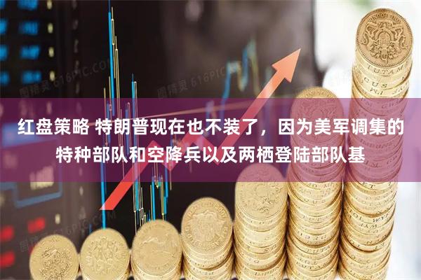 红盘策略 特朗普现在也不装了，因为美军调集的特种部队和空降兵以及两栖登陆部队基