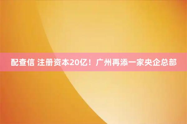 配查信 注册资本20亿！广州再添一家央企总部