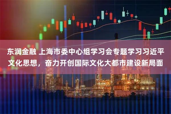 东润金融 上海市委中心组学习会专题学习习近平文化思想，奋力开创国际文化大都市建设新局面