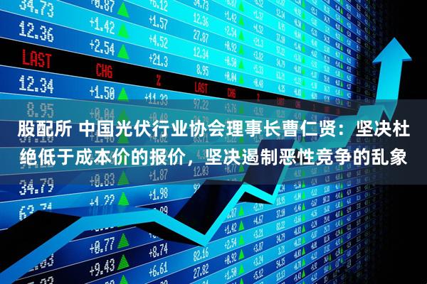 股配所 中国光伏行业协会理事长曹仁贤：坚决杜绝低于成本价的报价，坚决遏制恶性竞争的乱象