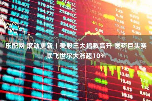 乐配网 滚动更新丨美股三大指数高开 医药巨头赛默飞世尔大涨超10%