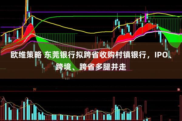 欧维策略 东莞银行拟跨省收购村镇银行，IPO、跨境、跨省多腿并走