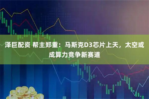 泽巨配资 帮主郑重：马斯克D3芯片上天，太空或成算力竞争新赛道