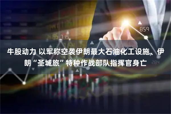 牛股动力 以军称空袭伊朗最大石油化工设施、伊朗“圣城旅”特种作战部队指挥官身亡
