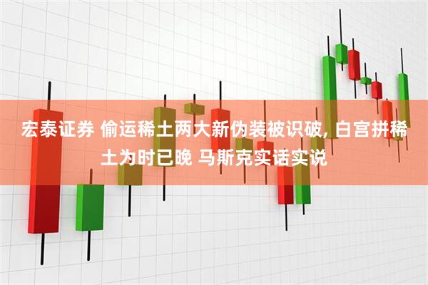 宏泰证券 偷运稀土两大新伪装被识破, 白宫拼稀土为时已晚 马斯克实话实说