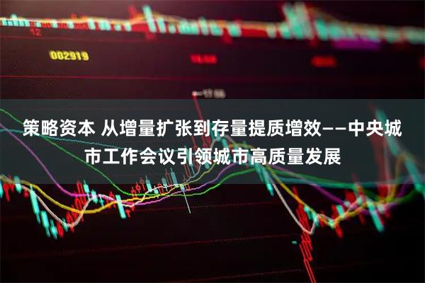 策略资本 从增量扩张到存量提质增效——中央城市工作会议引领城市高质量发展
